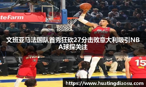 文班亚马法国队首秀狂砍27分击败意大利吸引NBA球探关注